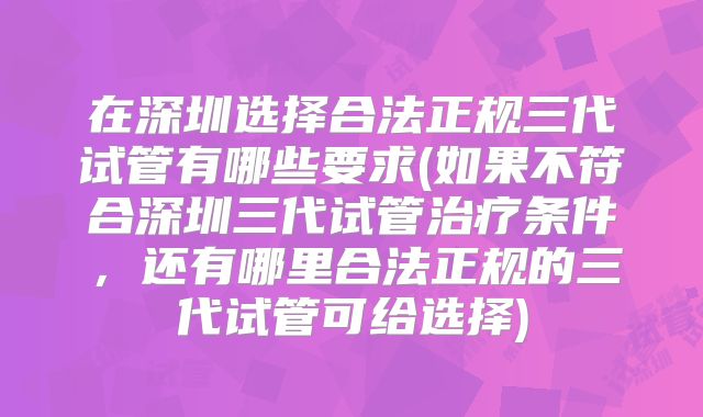 在深圳选择合法正规三代试管有哪些要求(如果不符合深圳三代试管治疗条件,还有哪里合法正规的三代试管可给选择)