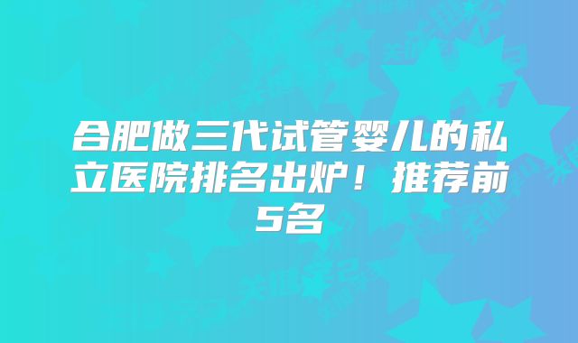 合肥做三代试管婴儿的私立医院排名出炉！推荐前5名