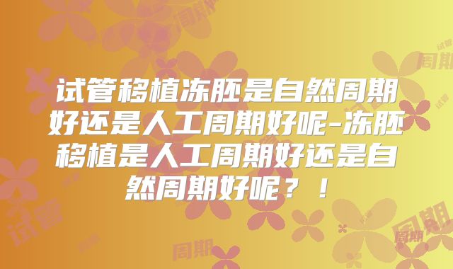 试管移植冻胚是自然周期好还是人工周期好呢-冻胚移植是人工周期好还是自然周期好呢？！