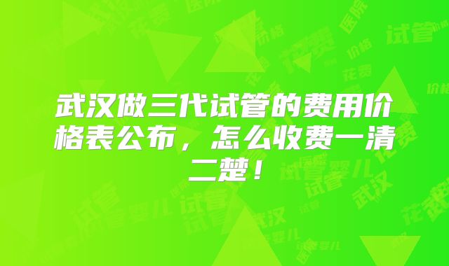 武汉做三代试管的费用价格表公布,怎么收费一清二楚!