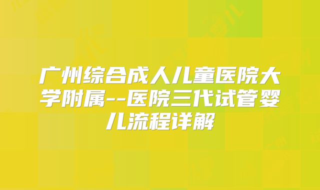 广州综合成人儿童医院大学附属--医院三代试管婴儿流程详解