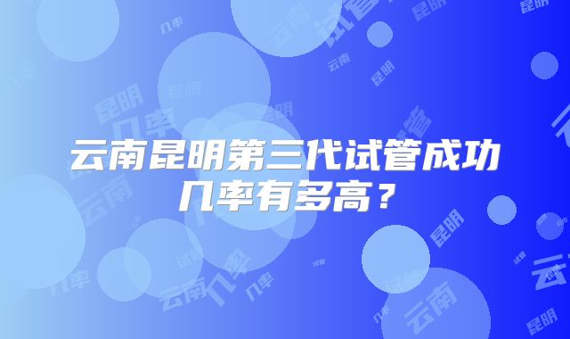 云南昆明第三代试管成功几率有多高？
