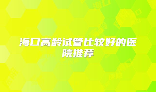 海口高龄试管比较好的医院推荐