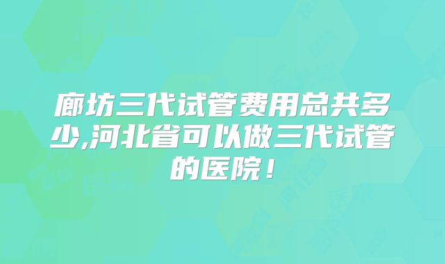 廊坊三代试管费用总共多少,河北省可以做三代试管的医院！