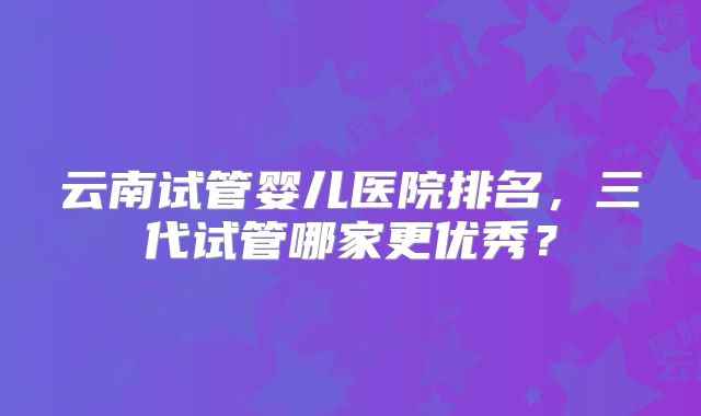 云南试管婴儿医院排名，三代试管哪家更优秀？