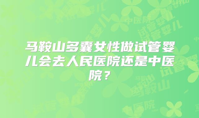 马鞍山多囊女性做试管婴儿会去人民医院还是中医院?