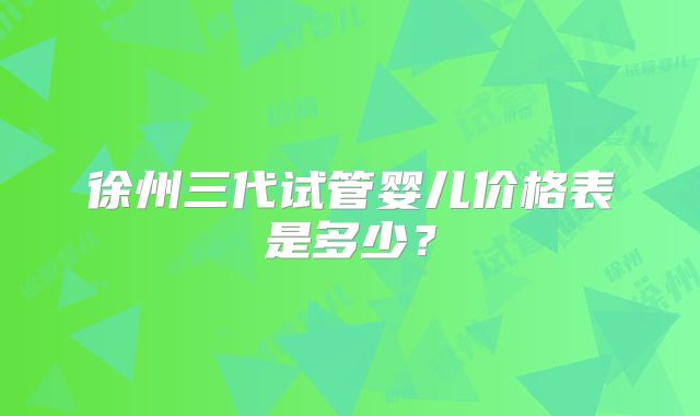 徐州三代试管婴儿价格表是多少？