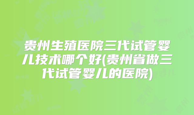 贵州生殖医院三代试管婴儿技术哪个好(贵州省做三代试管婴儿的医院)