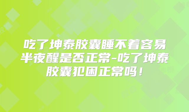 吃了坤泰胶囊睡不着容易半夜醒是否正常-吃了坤泰胶囊犯困正常吗!