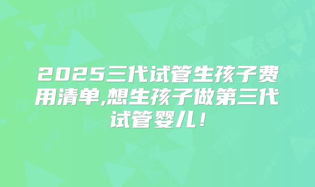 2025三代试管生孩子费用清单,想生孩子做第三代试管婴儿!
