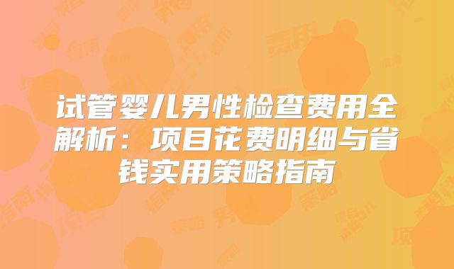 试管婴儿男性检查费用全解析:项目花费明细与省钱实用策略指南