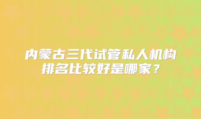内蒙古三代试管私人机构排名比较好是哪家？