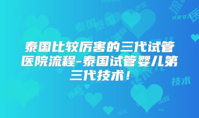 泰国比较厉害的三代试管医院流程-泰国试管婴儿第三代技术！