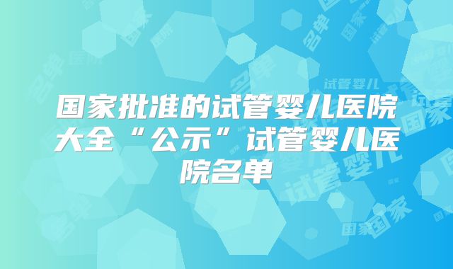 国家批准的试管婴儿医院大全“公示”试管婴儿医院名单