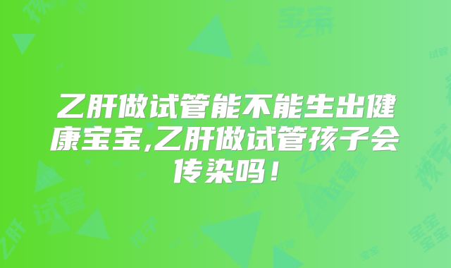 乙肝做试管能不能生出健康宝宝,乙肝做试管孩子会传染吗！