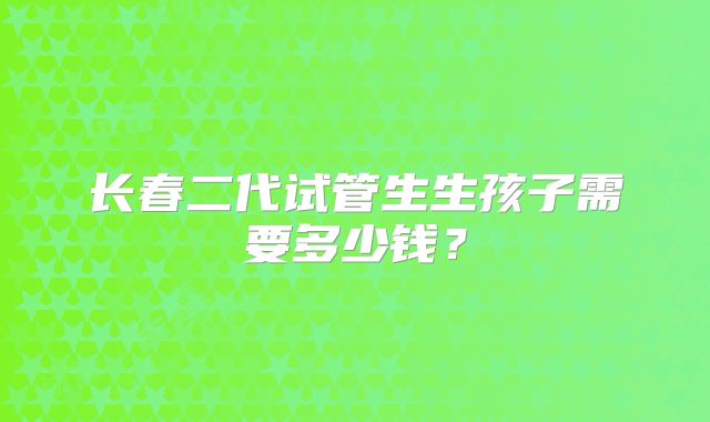 长春二代试管生生孩子需要多少钱？