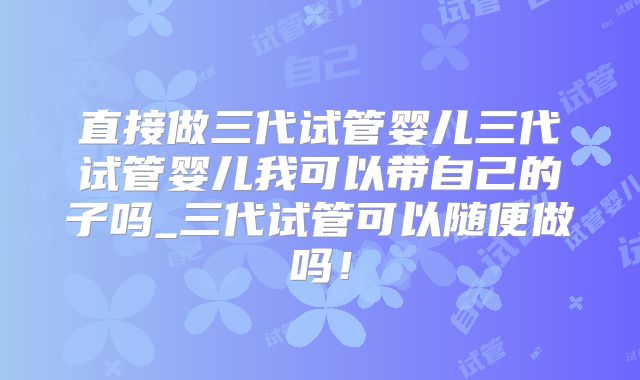 直接做三代试管婴儿三代试管婴儿我可以带自己的子吗_三代试管可以随便做吗！
