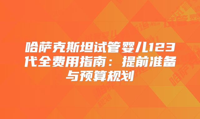 哈萨克斯坦试管婴儿123代全费用指南：提前准备与预算规划