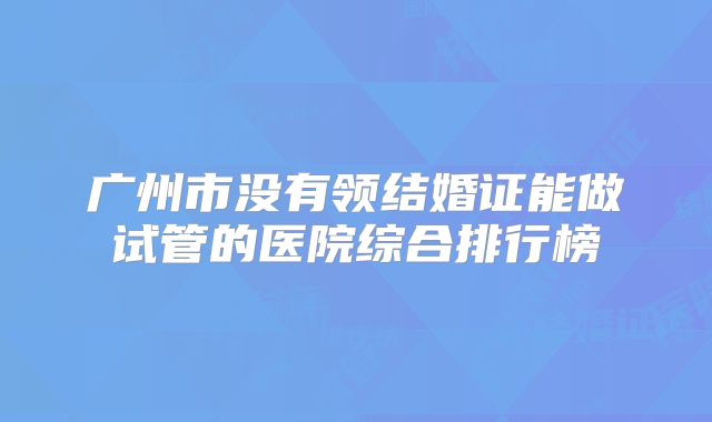 广州市没有领结婚证能做试管的医院综合排行榜