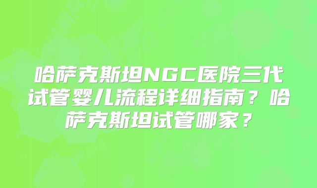 哈萨克斯坦NGC医院三代试管婴儿流程详细指南？哈萨克斯坦试管哪家？