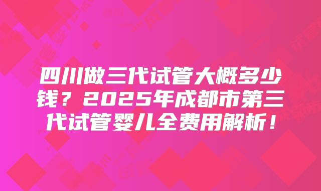 四川做三代试管大概多少钱？2025年成都市第三代试管婴儿全费用解析！
