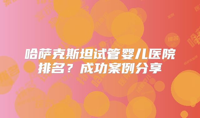 哈萨克斯坦试管婴儿医院排名？成功案例分享