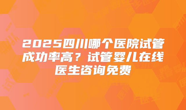 2025四川哪个医院试管成功率高？试管婴儿在线医生咨询免费
