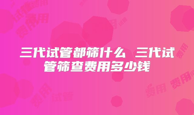 三代试管都筛什么 三代试管筛查费用多少钱