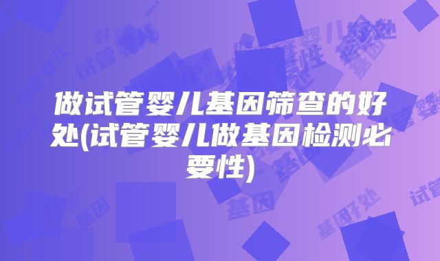 做试管婴儿基因筛查的好处(试管婴儿做基因检测必要性)