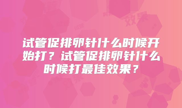 试管促排卵针什么时候开始打?试管促排卵针什么时候打最佳效果?