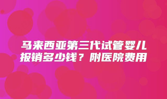 马来西亚第三代试管婴儿报销多少钱?附医院费用