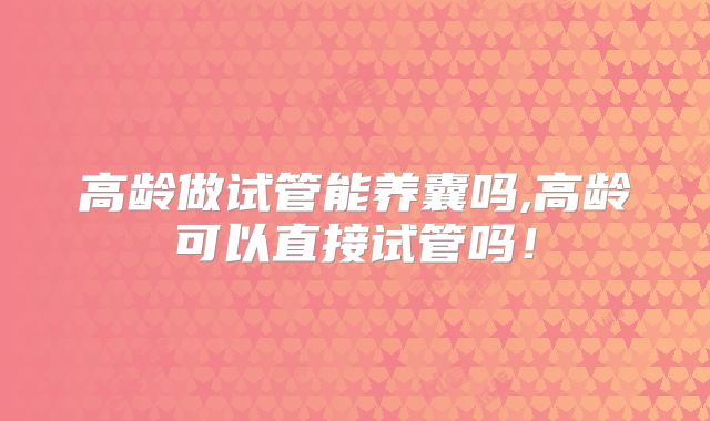 高龄做试管能养囊吗,高龄可以直接试管吗!