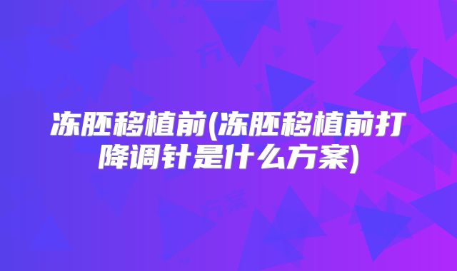 冻胚移植前(冻胚移植前打降调针是什么方案)