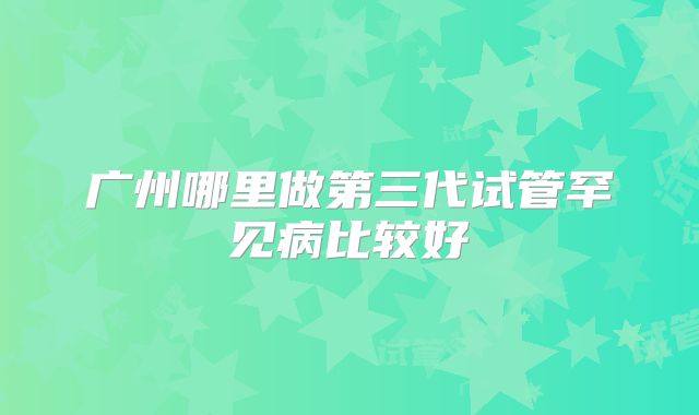 广州哪里做第三代试管罕见病比较好