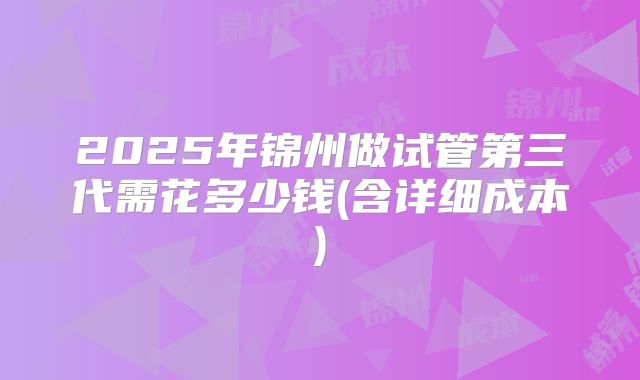 2025年锦州做试管第三代需花多少钱(含详细成本)