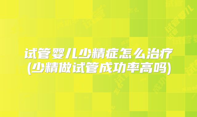 试管婴儿少精症怎么治疗(少精做试管成功率高吗)