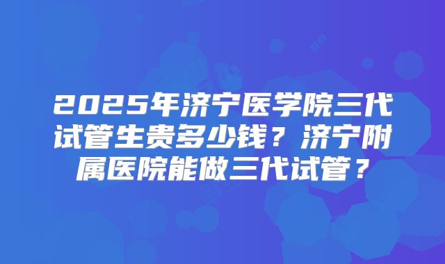2025年济宁医学院三代试管生贵多少钱?济宁附属医院能做三代试管?