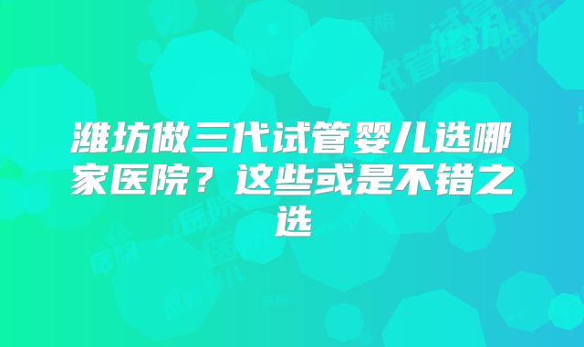 潍坊做三代试管婴儿选哪家医院？这些或是不错之选