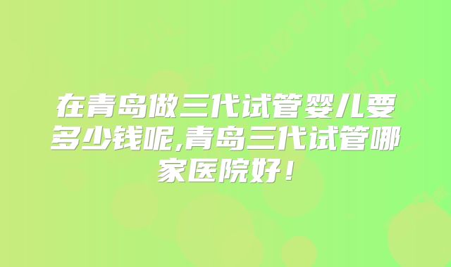 在青岛做三代试管婴儿要多少钱呢,青岛三代试管哪家医院好!