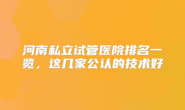 河南私立试管医院排名一览，这几家公认的技术好