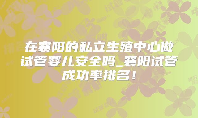 在襄阳的私立生殖中心做试管婴儿安全吗_襄阳试管成功率排名！