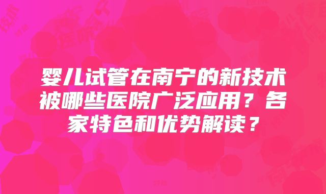 婴儿试管在南宁的新技术被哪些医院广泛应用？各家特色和优势解读？