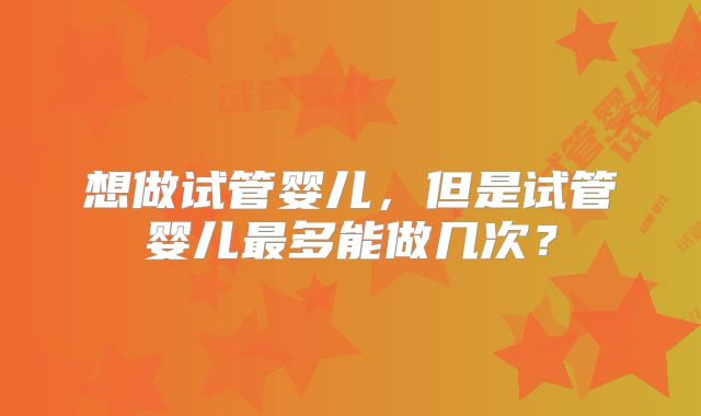 想做试管婴儿，但是试管婴儿最多能做几次？