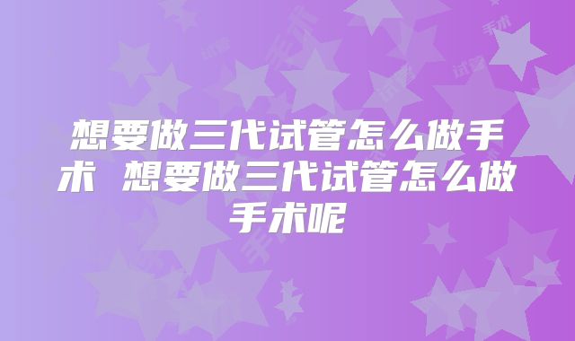 想要做三代试管怎么做手术 想要做三代试管怎么做手术呢