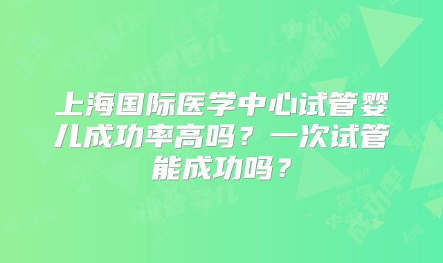 上海国际医学中心试管婴儿成功率高吗?一次试管能成功吗?