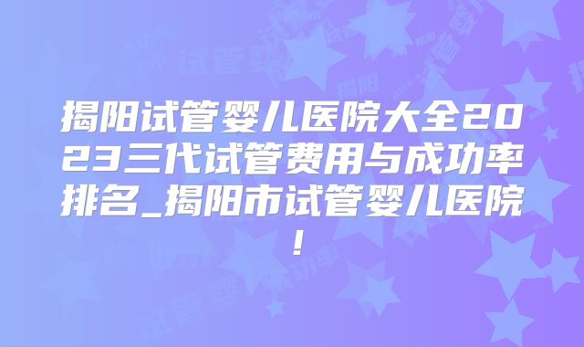 揭阳试管婴儿医院大全2023三代试管费用与成功率排名_揭阳市试管婴儿医院！
