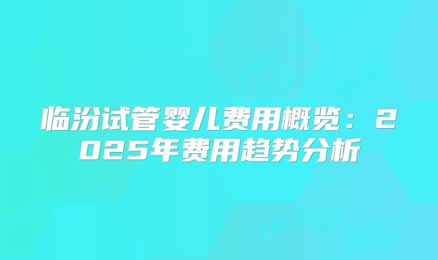 临汾试管婴儿费用概览：2025年费用趋势分析