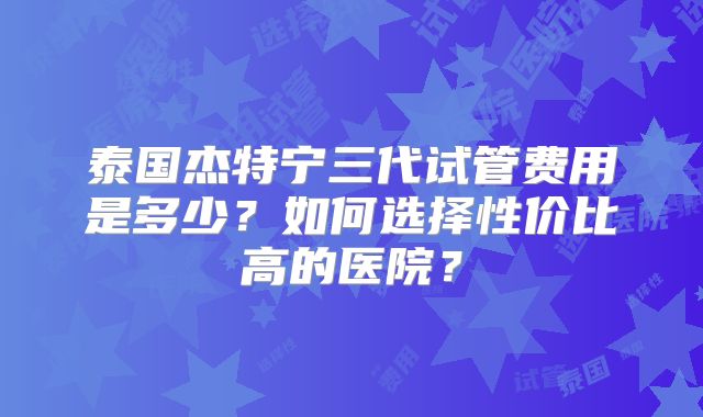 泰国杰特宁三代试管费用是多少？如何选择性价比高的医院？