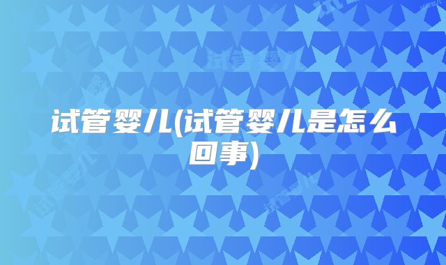 试管婴儿(试管婴儿是怎么回事)