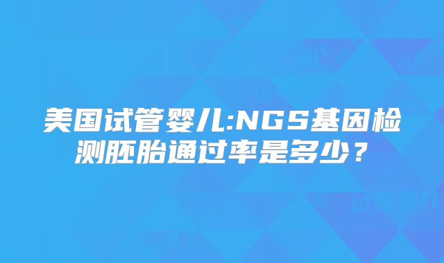 美国试管婴儿:NGS基因检测胚胎通过率是多少？